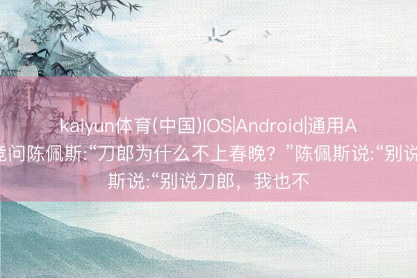 kaiyun体育(中国)IOS|Android|通用APP下载 易立竞问陈佩斯:“刀郎为什么不上春晚？”陈佩斯说:“别说刀郎，我也不
