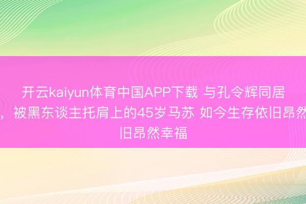开云kaiyun体育中国APP下载 与孔令辉同居11年,被黑东谈主托肩上的45岁马苏 如今生存依旧昂然幸福