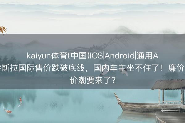 kaiyun体育(中国)IOS|Android|通用APP下载 特斯拉国际售价跌破底线，国内车主坐不住了！廉价潮要来了？