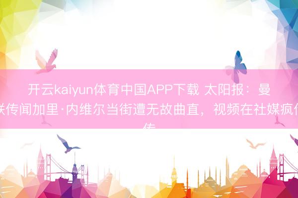 开云kaiyun体育中国APP下载 太阳报：曼联传闻加里·内维尔当街遭无故曲直，视频在社媒疯传
