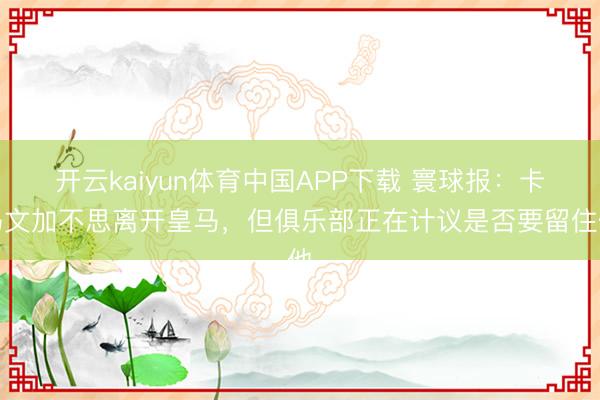 开云kaiyun体育中国APP下载 寰球报：卡马文加不思离开皇马，但俱乐部正在计议是否要留住他
