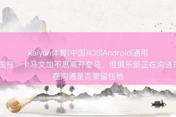 kaiyun体育(中国)IOS|Android|通用APP下载 全国报：卡马文加不思离开皇马，但俱乐部正在沟通是否要留住他
