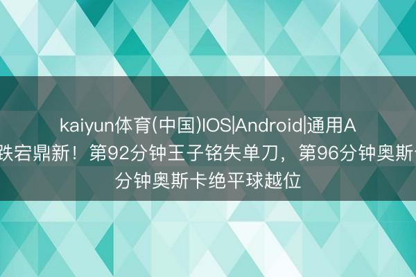 kaiyun体育(中国)IOS|Android|通用APP下载 补时跌宕鼎新！第92分钟王子铭失单刀，第96分钟奥斯卡绝平球越位