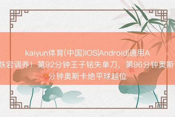 kaiyun体育(中国)IOS|Android|通用APP下载 补时跌宕调养！第92分钟王子铭失单刀，第96分钟奥斯卡绝平球越位
