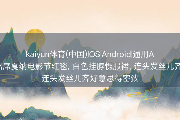 kaiyun体育(中国)IOS|Android|通用APP下载 戚薇出席戛纳电影节红毯， 白色挂脖慑服裙，<a href=