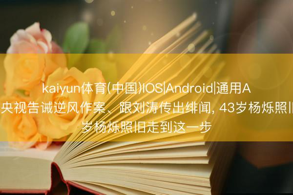 kaiyun体育(中国)IOS|Android|通用APP下载 不顾央视告诫逆风作案、跟刘涛传出绯闻， 43岁杨烁照旧走到这一步