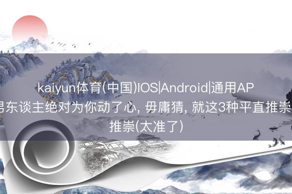 kaiyun体育(中国)IOS|Android|通用APP下载 男东谈主绝对为你动了心， 毋庸猜， 就这3种平直推崇(太准了)