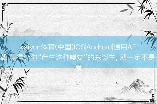kaiyun体育(中国)IOS|Android|通用APP下载 莫得让你“产生这种嗅觉”的东谈主， 就一定不是真爱