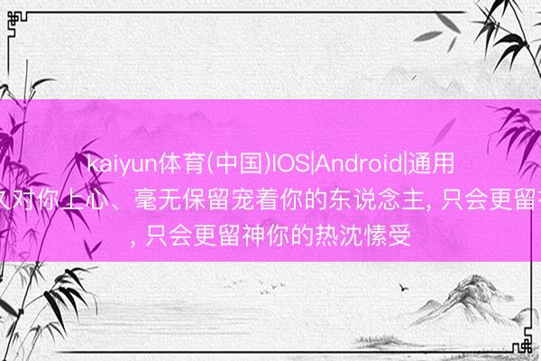 kaiyun体育(中国)IOS|Android|通用APP下载 能长久对你上心、毫无保留宠着你的东说念主， 只会更留神你的热沈愫受