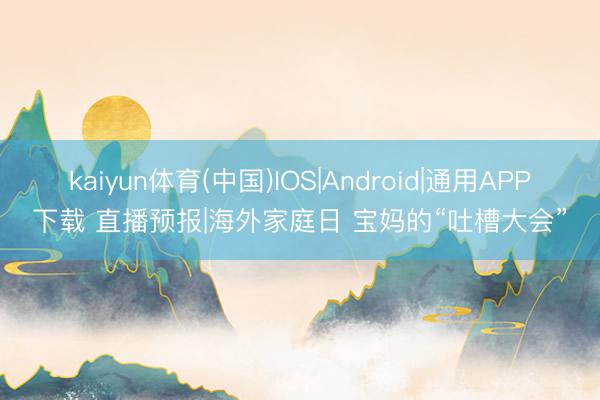 kaiyun体育(中国)IOS|Android|通用APP下载 直播预报|海外家庭日 宝妈的“吐槽大会”