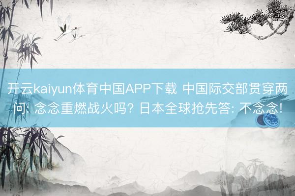 开云kaiyun体育中国APP下载 中国际交部贯穿两问: 念念重燃战火吗? 日本全球抢先答: 不念念!