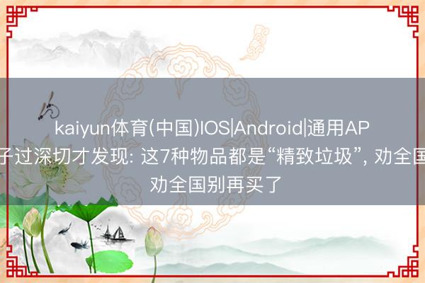 kaiyun体育(中国)IOS|Android|通用APP下载 日子过深切才发现: 这7种物品都是“精致垃圾”， 劝全国别再买了