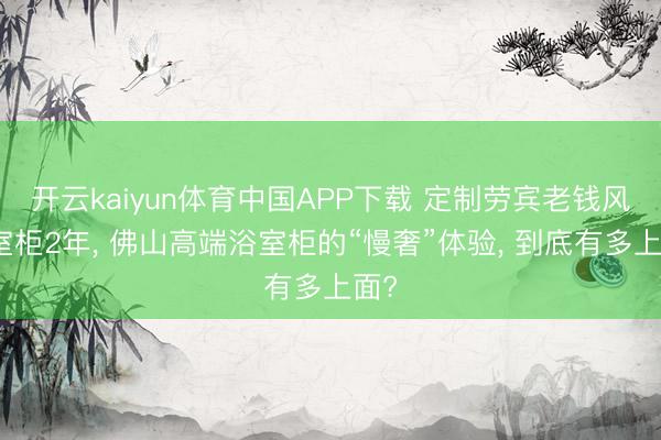 开云kaiyun体育中国APP下载 定制劳宾老钱风浴室柜2年， 佛山高端浴室柜的“慢奢”体验， 到底有多上面?