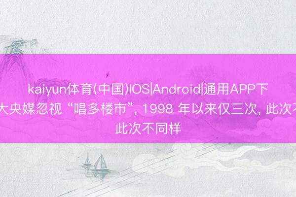kaiyun体育(中国)IOS|Android|通用APP下载 四大央媒忽视 “唱多楼市”， 1998 年以来仅三次， 此次不同样