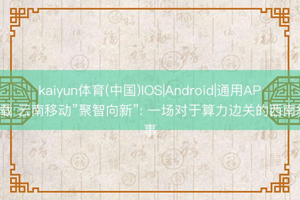 kaiyun体育(中国)IOS|Android|通用APP下载 云南移动”聚智向新”: 一场对于算力边关的西南叙事