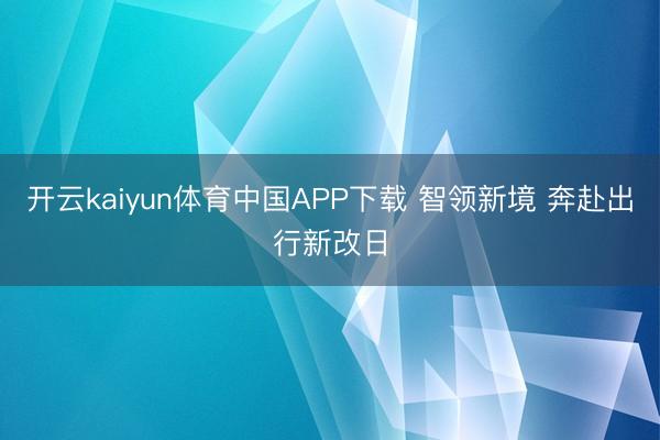 开云kaiyun体育中国APP下载 智领新境 奔赴出行新改日
