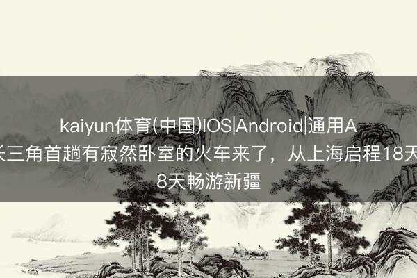 kaiyun体育(中国)IOS|Android|通用APP下载 长三角首趟有寂然卧室的火车来了，从上海启程18天畅游新疆