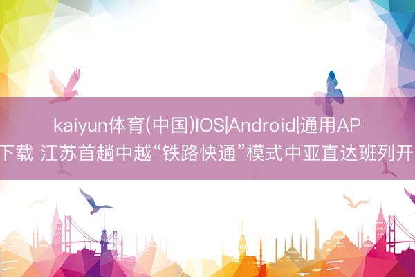 kaiyun体育(中国)IOS|Android|通用APP下载 江苏首趟中越“铁路快通”模式中亚直达班列开出