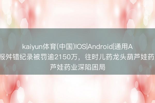 kaiyun体育(中国)IOS|Android|通用APP下载 年报舛错纪录被罚逾2150万，往时儿药龙头葫芦娃药业深陷困局