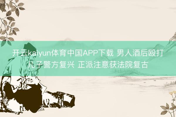 开云kaiyun体育中国APP下载 男人酒后殴打儿子警方复兴 正派注意获法院复古