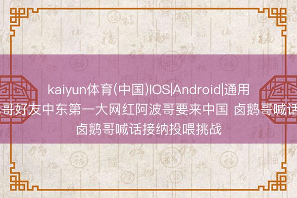 kaiyun体育(中国)IOS|Android|通用APP下载 甲亢哥好友中东第一大网红阿波哥要来中国 卤鹅哥喊话接纳投喂挑战