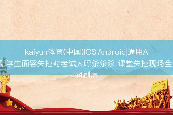 kaiyun体育(中国)IOS|Android|通用APP下载 学生面容失控对老诚大呼杀杀杀 课堂失控现场全网刷屏