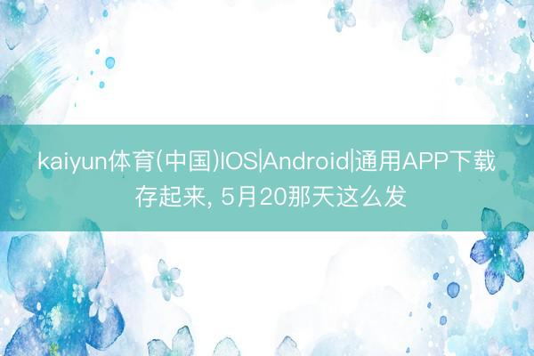 kaiyun体育(中国)IOS|Android|通用APP下载 存起来， 5月20那天这么发