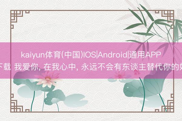 kaiyun体育(中国)IOS|Android|通用APP下载 我爱你, 在我心中, 永远不会有东谈主替代你的好