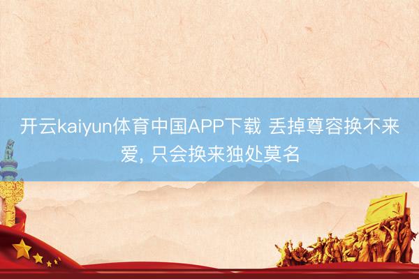 开云kaiyun体育中国APP下载 丢掉尊容换不来爱， 只会换来独处莫名