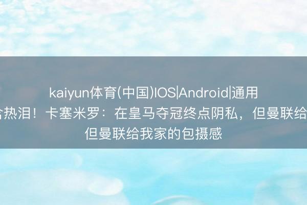 kaiyun体育(中国)IOS|Android|通用APP下载 眼含热泪！卡塞米罗：在皇马夺冠终点阴私，但曼联给我家的包摄感