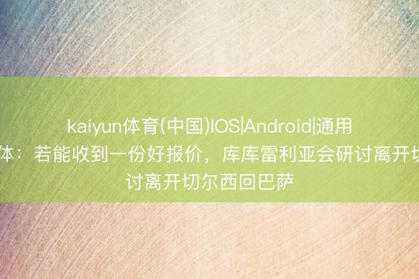 kaiyun体育(中国)IOS|Android|通用APP下载 世体：若能收到一份好报价，库库雷利亚会研讨离开切尔西回巴萨