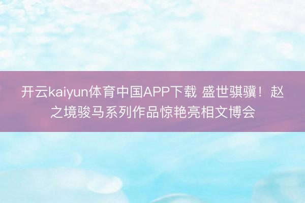 开云kaiyun体育中国APP下载 盛世骐骥！赵之境骏马系列作品惊艳亮相文博会