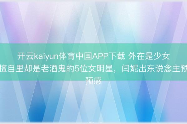 开云kaiyun体育中国APP下载 外在是少女，擅自里却是老酒鬼的5位女明星，闫妮出东说念主预感