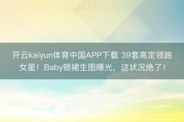 开云kaiyun体育中国APP下载 39套高定领跑女星！Baby银裙生图曝光，这状况绝了！
