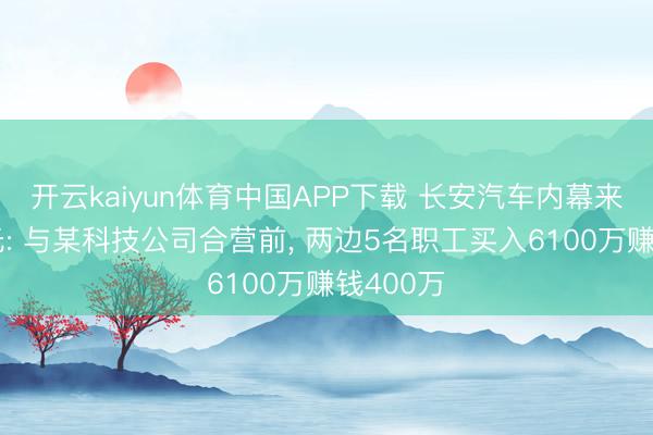 开云kaiyun体育中国APP下载 长安汽车内幕来回案曝光: 与某科技公司合营前， 两边5名职工买入6100万赚钱400万