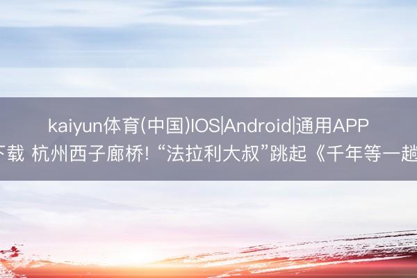 kaiyun体育(中国)IOS|Android|通用APP下载 杭州西子廊桥! “法拉利大叔”跳起《千年等一趟》