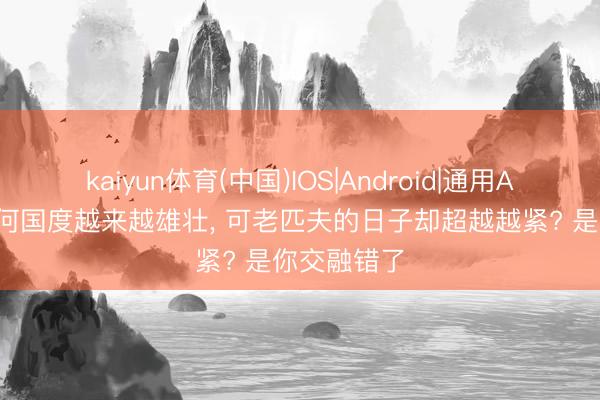 kaiyun体育(中国)IOS|Android|通用APP下载 为何国度越来越雄壮， 可老匹夫的日子却超越越紧? 是你交融错了