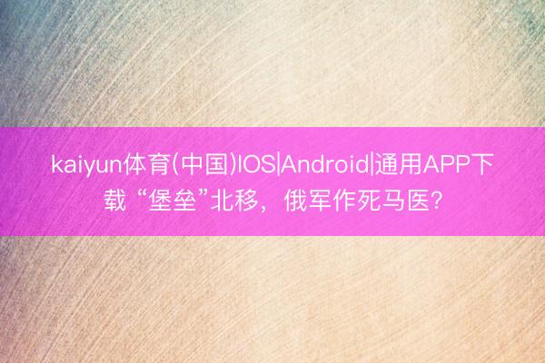 kaiyun体育(中国)IOS|Android|通用APP下载 “堡垒”北移,俄军作死马医?