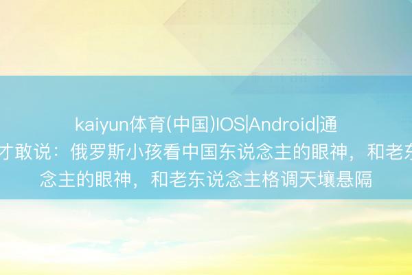 kaiyun体育(中国)IOS|Android|通用APP下载 归国后我才敢说:俄罗斯小孩看中国东说念主的眼神,和老东说念主格调天壤悬隔