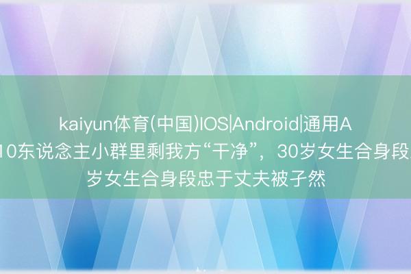 kaiyun体育(中国)IOS|Android|通用APP下载 缅怀！10东说念主小群里剩我方“干净”，30岁女生合身段忠于丈夫被孑然
