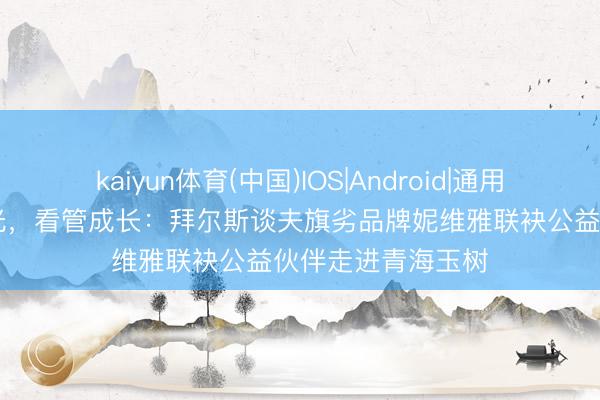 kaiyun体育(中国)IOS|Android|通用APP下载 雪域追光，看管成长：拜尔斯谈夫旗劣品牌妮维雅联袂公益伙伴走进青海玉树