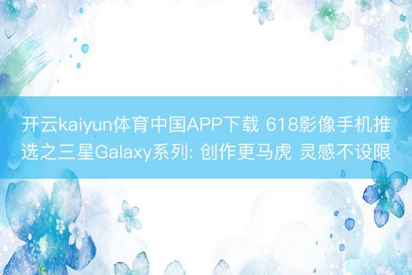 开云kaiyun体育中国APP下载 618影像手机推选之三星Galaxy系列: 创作更马虎 灵感不设限