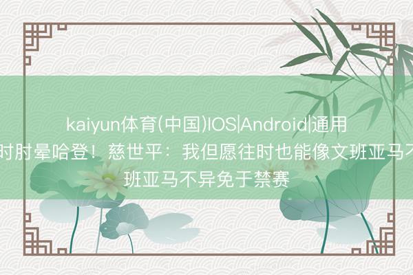 kaiyun体育(中国)IOS|Android|通用APP下载 往时肘晕哈登！慈世平：我但愿往时也能像文班亚马不异免于禁赛