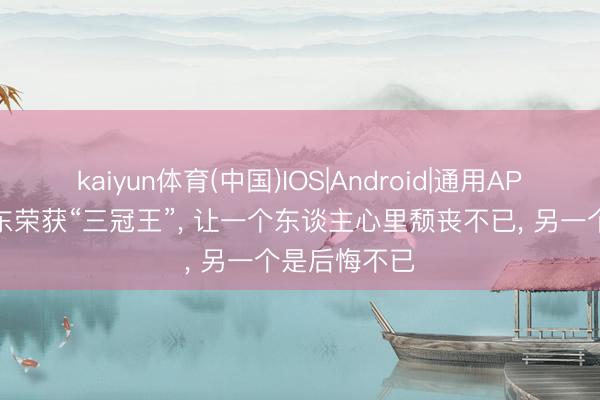 kaiyun体育(中国)IOS|Android|通用APP下载 樊振东荣获“三冠王”， 让一个东谈主心里颓丧不已， 另一个是后悔不已