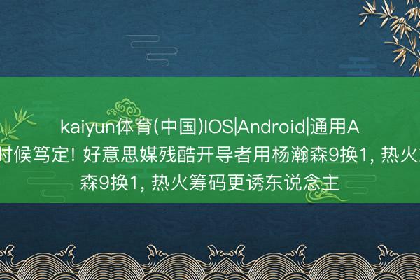 kaiyun体育(中国)IOS|Android|通用APP下载 字母来去时候笃定! 好意思媒残酷开导者用杨瀚森9换1， 热火筹码更诱东说念主