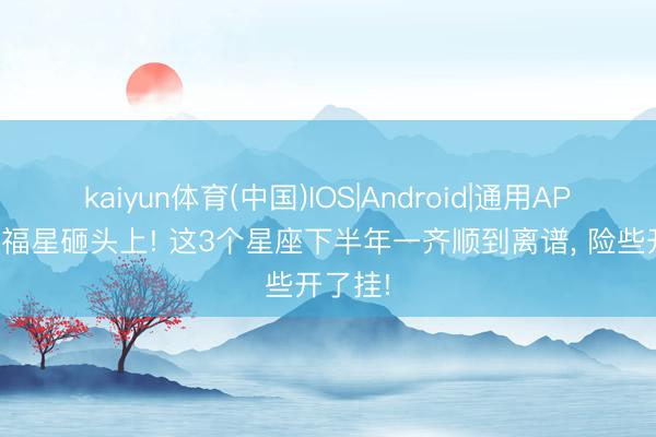 kaiyun体育(中国)IOS|Android|通用APP下载 福星砸头上! 这3个星座下半年一齐顺到离谱， 险些开了挂!