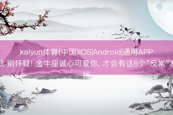 kaiyun体育(中国)IOS|Android|通用APP下载 别怀疑! 金牛座诚心可爱你， 才会有这6个“反常”发扬