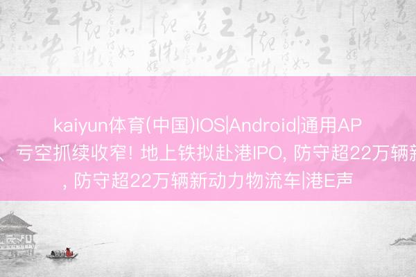kaiyun体育(中国)IOS|Android|通用APP下载 营收41亿元、亏空抓续收窄! 地上铁拟赴港IPO， 防守超22万辆新动力物流车|港E声