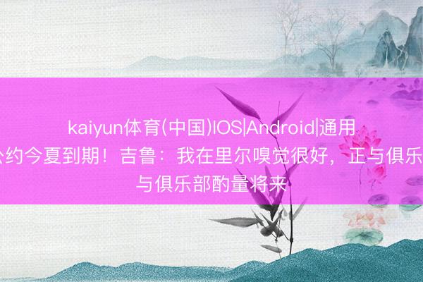kaiyun体育(中国)IOS|Android|通用APP下载 公约今夏到期！吉鲁：我在里尔嗅觉很好，正与俱乐部酌量将来