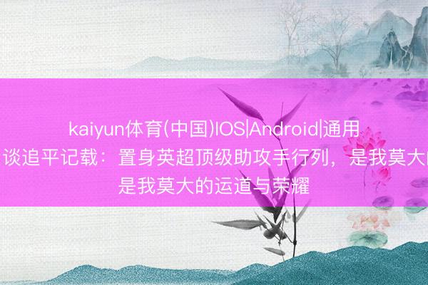 kaiyun体育(中国)IOS|Android|通用APP下载 B费谈追平记载：置身英超顶级助攻手行列，是我莫大的运道与荣耀